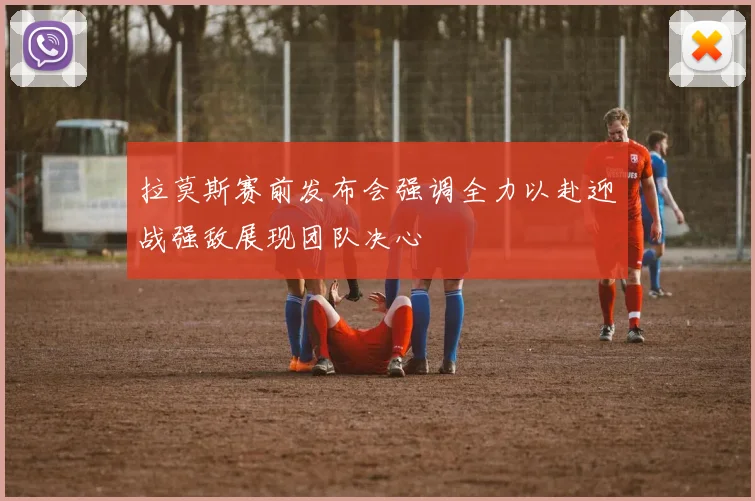 拉莫斯赛前发布会强调全力以赴迎战强敌展现团队决心