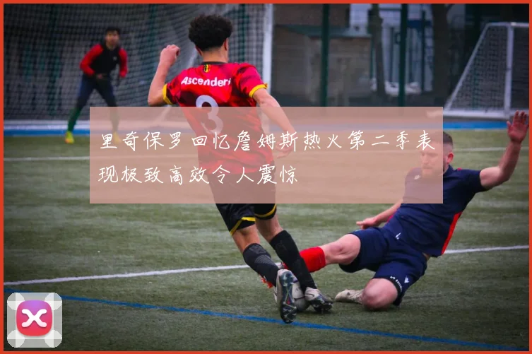 里奇保罗回忆詹姆斯热火第二季表现极致高效令人震惊