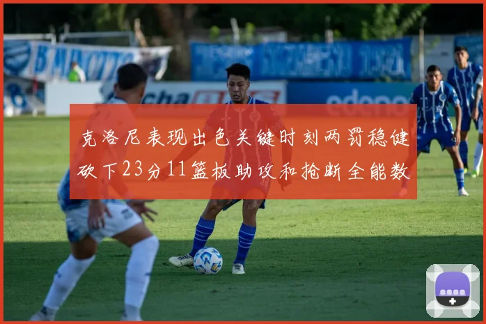 克洛尼表现出色关键时刻两罚稳健砍下23分11篮板助攻和抢断全能数据