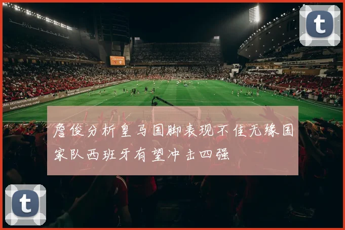 詹俊分析皇马国脚表现不佳无缘国家队西班牙有望冲击四强