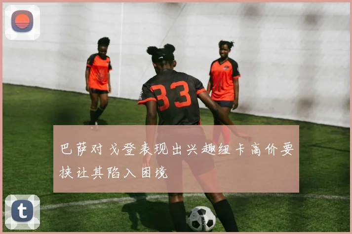 巴萨对戈登表现出兴趣纽卡高价要挟让其陷入困境