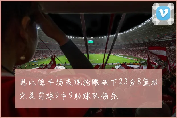恩比德半场表现抢眼砍下23分8篮板完美罚球9中9助球队领先