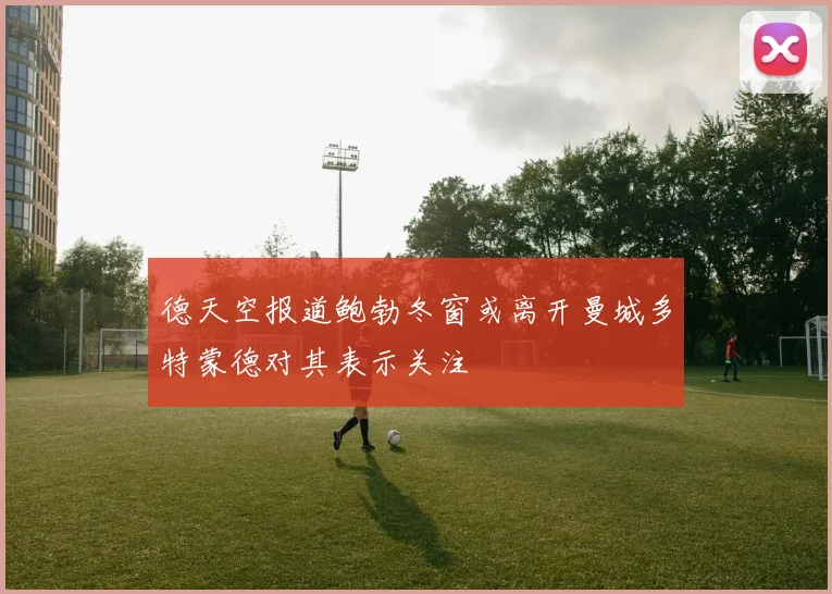 德天空报道鲍勃冬窗或离开曼城多特蒙德对其表示关注