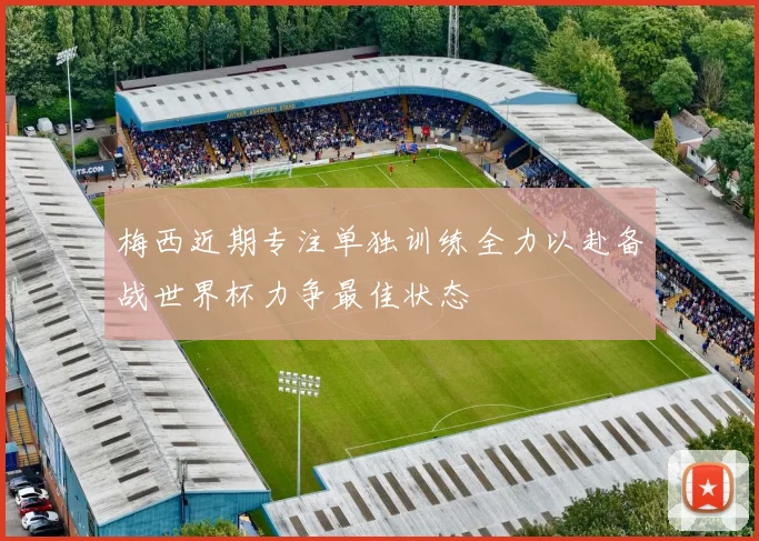 梅西近期专注单独训练全力以赴备战世界杯力争最佳状态