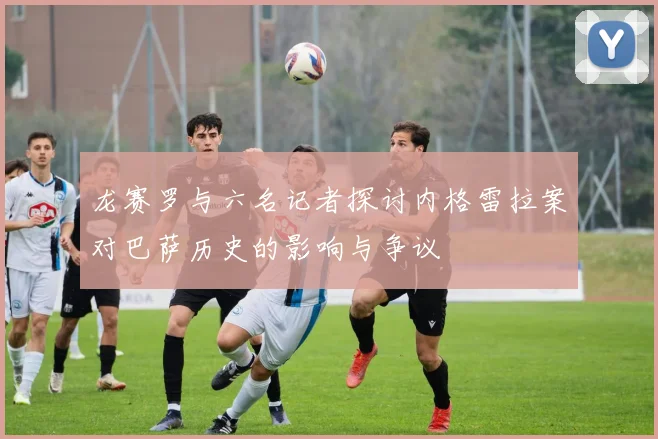 龙赛罗与六名记者探讨内格雷拉案对巴萨历史的影响与争议