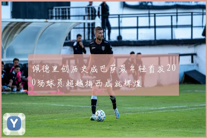 佩德里创历史成巴萨最年轻首发200场球员超越梅西成就辉煌