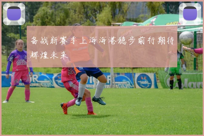备战新赛季上海海港稳步前行期待辉煌未来