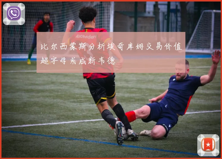 比尔西蒙斯分析埃奇库姆交易价值超字母或成新韦德