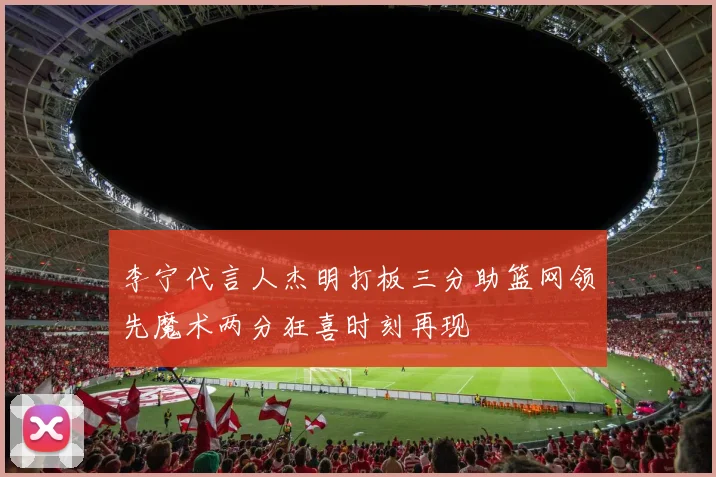 李宁代言人杰明打板三分助篮网领先魔术两分狂喜时刻再现
