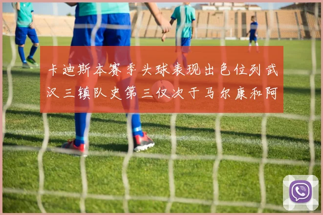 卡迪斯本赛季头球表现出色位列武汉三镇队史第三仅次于马尔康和阿齐兹