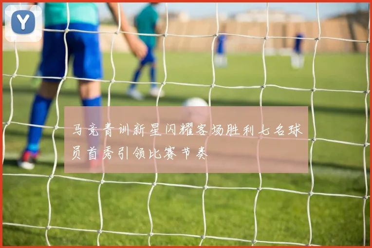 马竞青训新星闪耀客场胜利七名球员首秀引领比赛节奏
