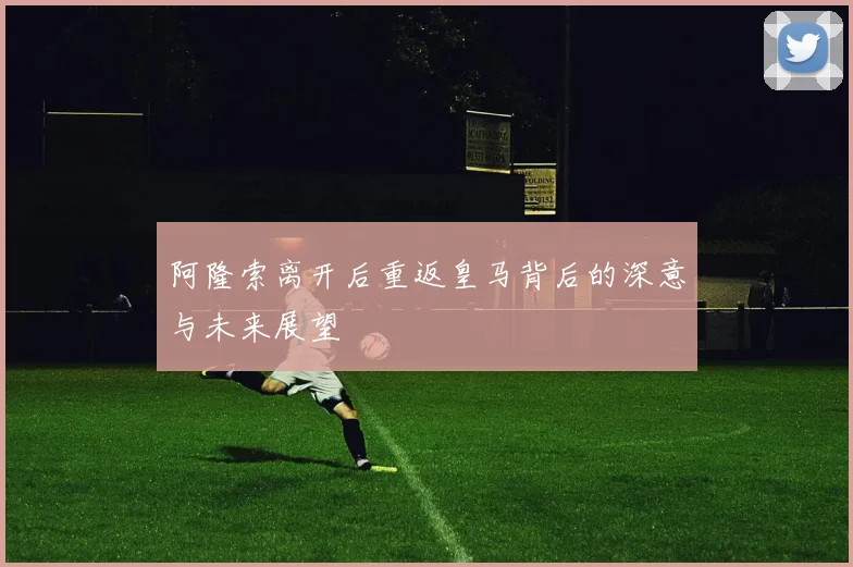 阿隆索离开后重返皇马背后的深意与未来展望