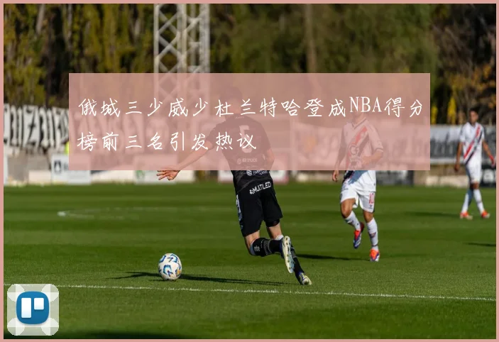 俄城三少威少杜兰特哈登成NBA得分榜前三名引发热议