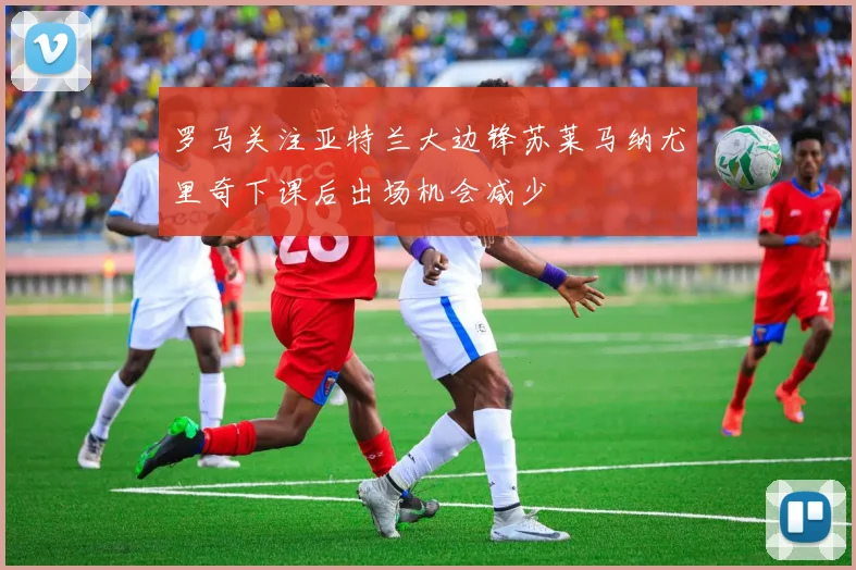 罗马关注亚特兰大边锋苏莱马纳尤里奇下课后出场机会减少